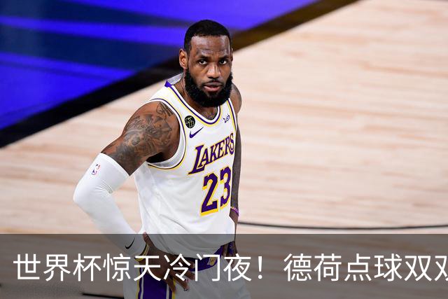 世界杯惊天冷门夜！德荷点球双双出局，利物浦无奈迎最大利好